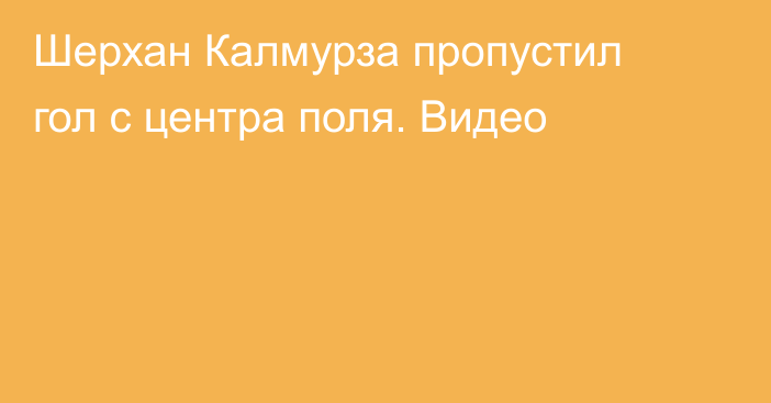 Шерхан Калмурза пропустил гол с центра поля. Видео