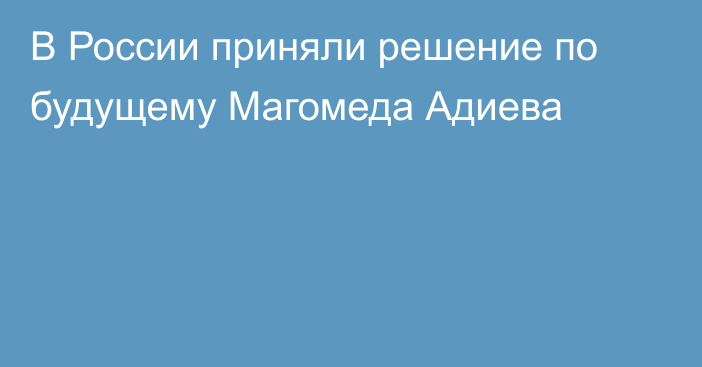 В России приняли решение по будущему Магомеда Адиева
