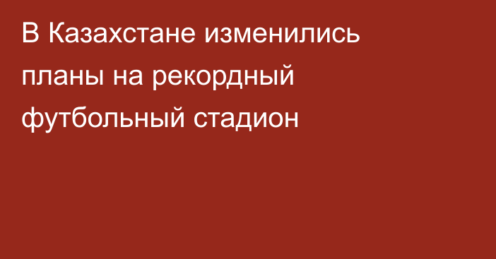 В Казахстане изменились планы на рекордный футбольный стадион