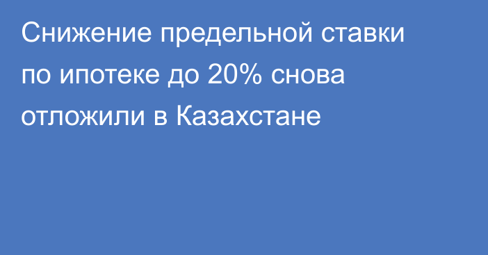 Снижение предельной ставки по ипотеке до 20% снова отложили в Казахстане