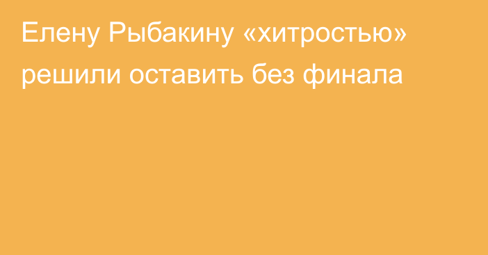 Елену Рыбакину «хитростью» решили оставить без финала