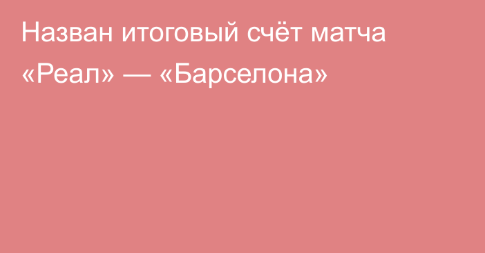 Назван итоговый счёт матча «Реал» — «Барселона»