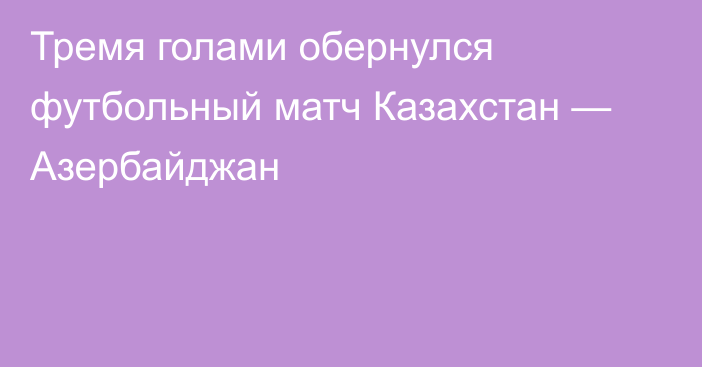 Тремя голами обернулся футбольный матч Казахстан — Азербайджан