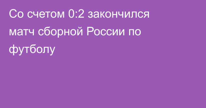 Со счетом 0:2 закончился матч сборной России по футболу