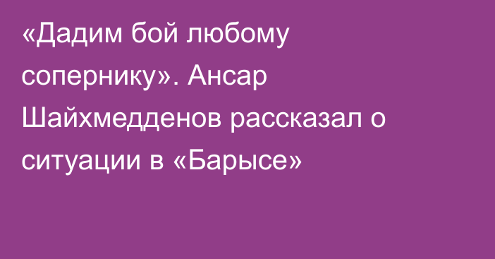 «Дадим бой любому сопернику». Ансар Шайхмедденов рассказал о ситуации в «Барысе»