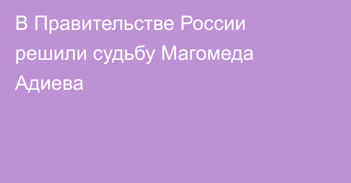В Правительстве России решили судьбу Магомеда Адиева
