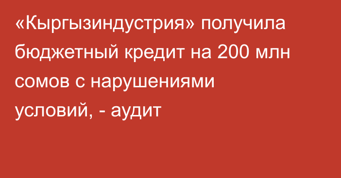 «Кыргызиндустрия» получила бюджетный кредит на 200 млн сомов с нарушениями условий, - аудит