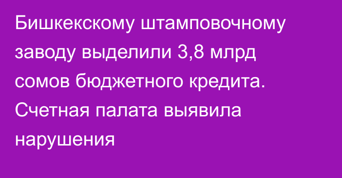 Бишкекскому штамповочному заводу выделили 3,8 млрд сомов бюджетного кредита. Счетная палата выявила нарушения