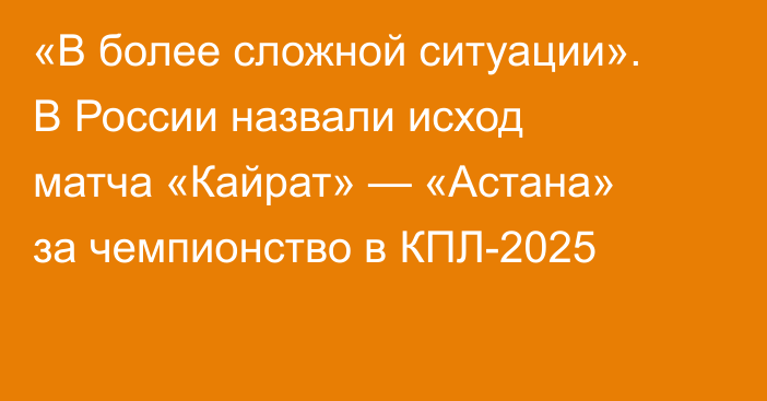 «В более сложной ситуации». В России назвали исход матча «Кайрат» — «Астана» за чемпионство в КПЛ-2025