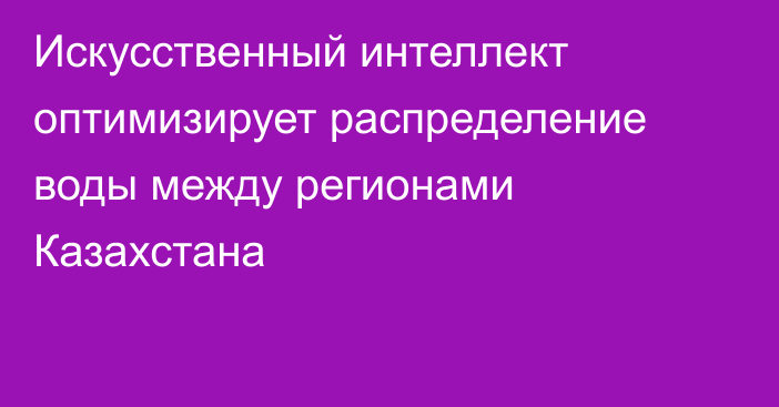 Искусственный интеллект оптимизирует распределение воды между регионами Казахстана