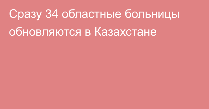 Сразу 34 областные больницы обновляются в Казахстане