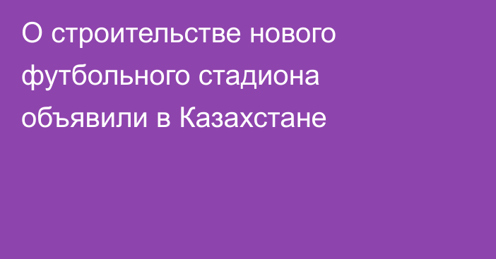 О строительстве нового футбольного стадиона объявили в Казахстане
