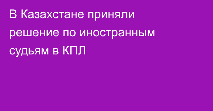 В Казахстане приняли решение по иностранным судьям в КПЛ