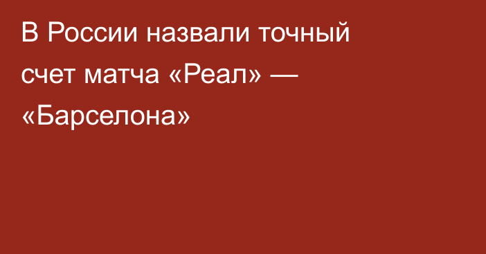 В России назвали точный счет матча «Реал» — «Барселона»