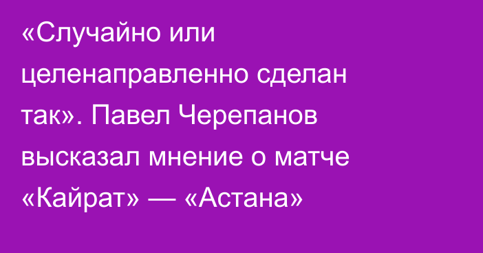 «Случайно или целенаправленно сделан так». Павел Черепанов высказал мнение о матче «Кайрат» — «Астана»