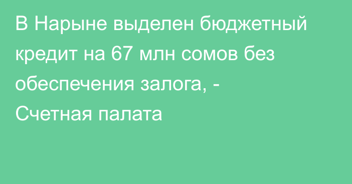 В Нарыне выделен бюджетный кредит на 67 млн сомов без обеспечения залога, - Счетная палата