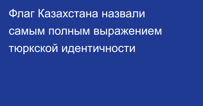 Флаг Казахстана назвали самым полным выражением тюркской идентичности