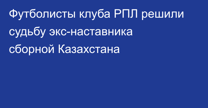 Футболисты клуба РПЛ решили судьбу экс-наставника сборной Казахстана