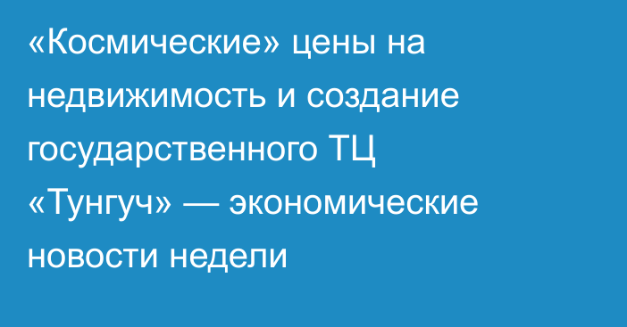 «Космические» цены на недвижимость и создание государственного ТЦ «Тунгуч» — экономические новости недели