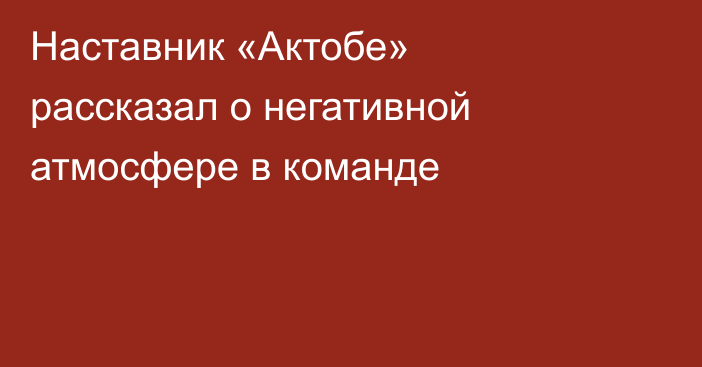 Наставник «Актобе» рассказал о негативной атмосфере в команде