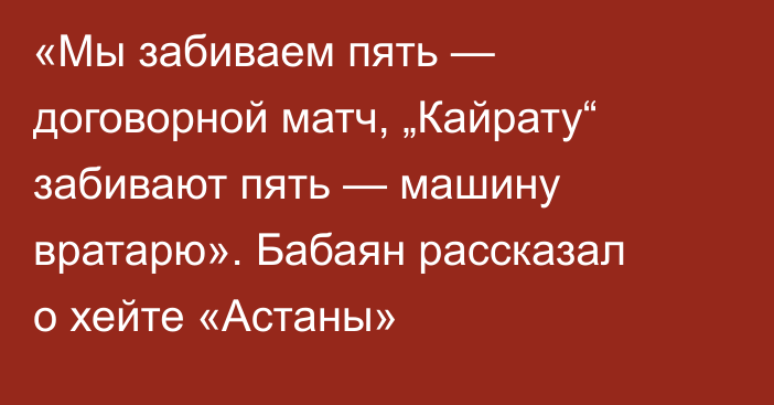 «Мы забиваем пять — договорной матч, „Кайрату“ забивают пять — машину вратарю». Бабаян рассказал о хейте «Астаны»
