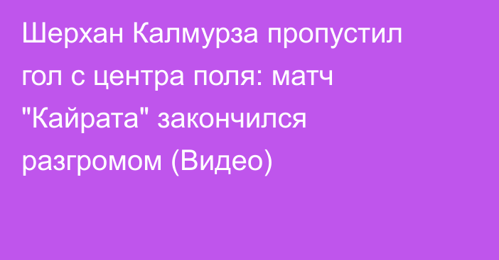 Шерхан Калмурза пропустил гол с центра поля: матч 