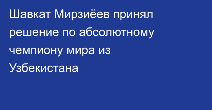 Шавкат Мирзиёев принял решение по абсолютному чемпиону мира из Узбекистана