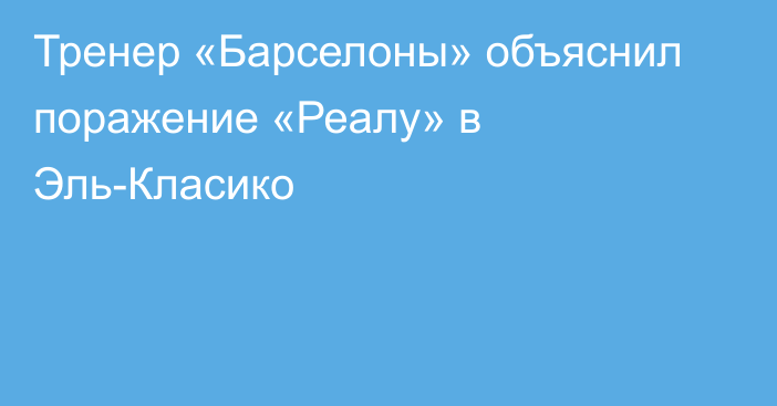 Тренер «Барселоны» объяснил поражение «Реалу» в Эль-Класико