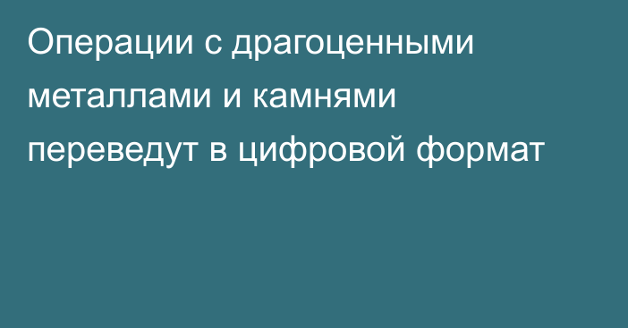 Операции с драгоценными металлами и камнями переведут в цифровой формат