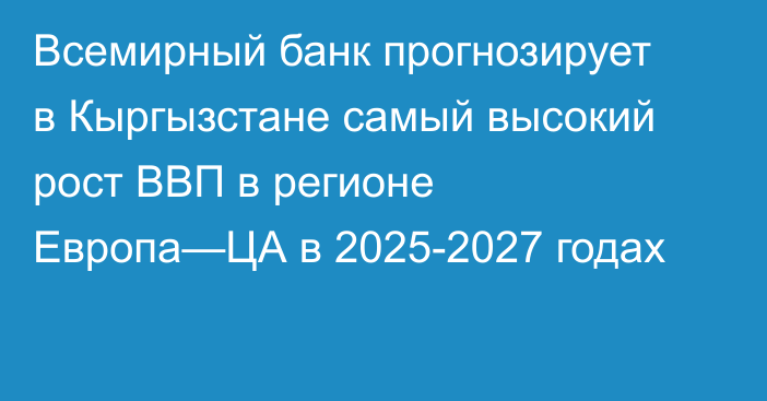 Всемирный банк прогнозирует в Кыргызстане самый высокий рост ВВП в регионе Европа—ЦА в 2025-2027 годах