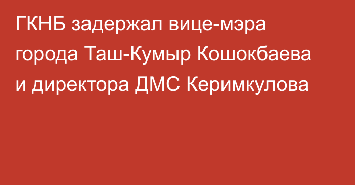 ГКНБ задержал вице-мэра города Таш-Кумыр Кошокбаева и директора ДМС Керимкулова