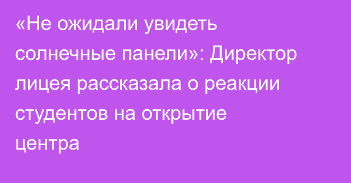 «Не ожидали увидеть солнечные панели»: Директор лицея рассказала о реакции студентов на открытие центра