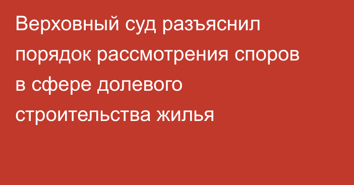 Верховный суд разъяснил порядок рассмотрения споров в сфере долевого строительства жилья