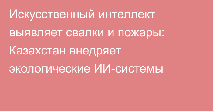 Искусственный интеллект выявляет свалки и пожары: Казахстан внедряет экологические ИИ-системы