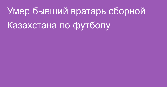 Умер бывший вратарь сборной Казахстана по футболу