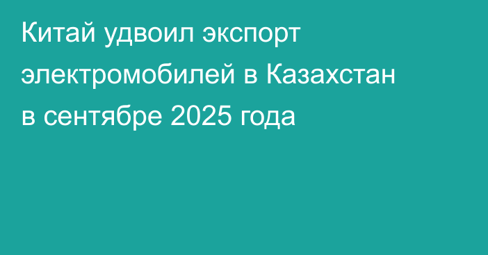 Китай удвоил экспорт электромобилей в Казахстан в сентябре 2025 года