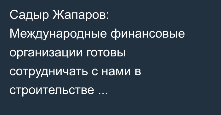 Садыр Жапаров: Международные финансовые организации готовы сотрудничать с нами в строительстве Камбар-Атинской ГЭС-1