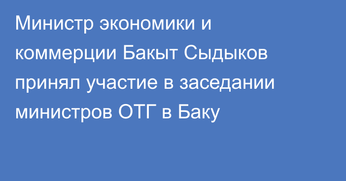 Министр экономики и коммерции Бакыт Сыдыков принял участие в заседании министров ОТГ в Баку