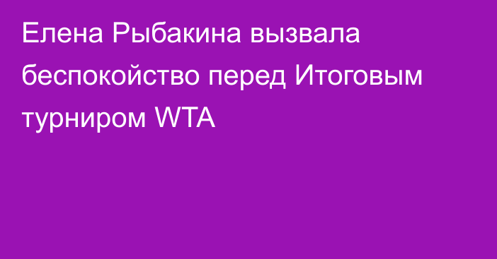 Елена Рыбакина вызвала беспокойство перед Итоговым турниром WTA