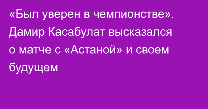 «Был уверен в чемпионстве». Дамир Касабулат высказался о матче с «Астаной» и своем будущем