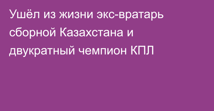 Ушёл из жизни экс-вратарь сборной Казахстана и двукратный чемпион КПЛ