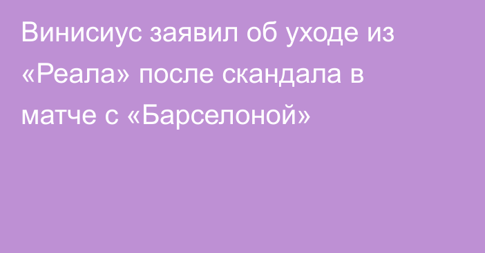 Винисиус заявил об уходе из «Реала» после скандала в матче с «Барселоной»