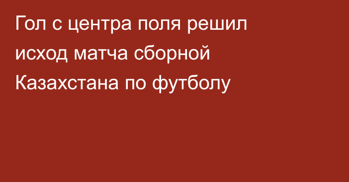 Гол с центра поля решил исход матча сборной Казахстана по футболу