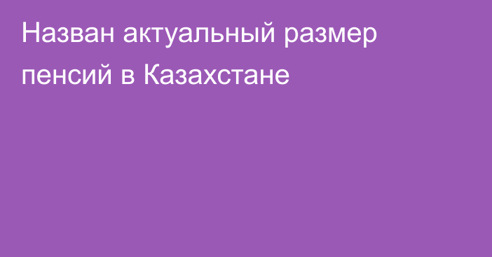 Назван актуальный размер пенсий в Казахстане