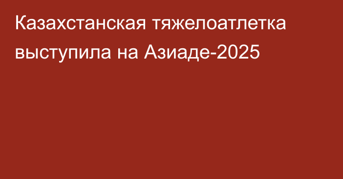 Казахстанская тяжелоатлетка выступила на Азиаде-2025