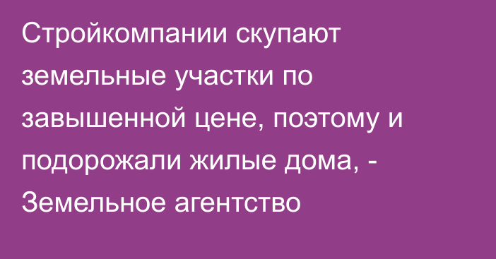 Стройкомпании скупают земельные участки по завышенной цене, поэтому и подорожали жилые дома, - Земельное агентство