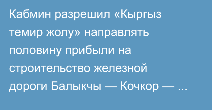 Кабмин разрешил «Кыргыз темир жолу» направлять половину прибыли на строительство железной дороги Балыкчы — Кочкор — Кара-Кече — Макмал