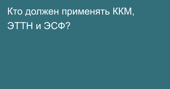 Кто должен применять ККМ, ЭТТН и ЭСФ?