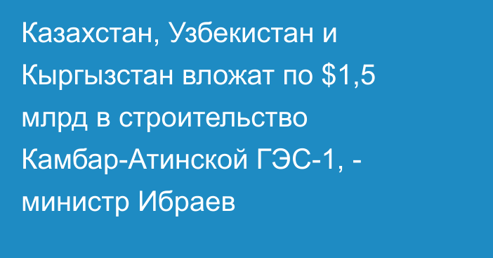 Казахстан, Узбекистан и Кыргызстан вложат по $1,5 млрд в строительство Камбар-Атинской ГЭС-1, - министр Ибраев