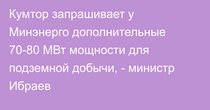 Кумтор запрашивает у Минэнерго дополнительные 70-80 МВт мощности для подземной добычи, - министр Ибраев